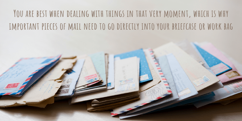  You are best when dealing with things in that very moment, which is why important pieces of mail need to go directly into your briefcase or work bag