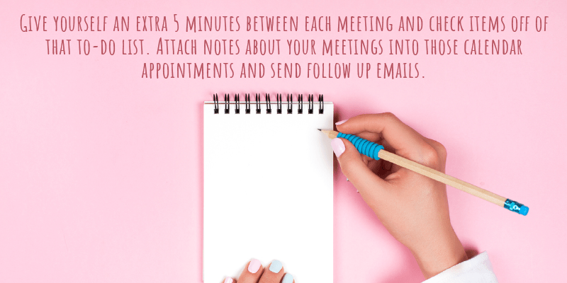 Give yourself an extra 5 minutes between each meeting and check items off of that to-do list. Attach notes about your meetings into those calendar appointments and send follow up emails.