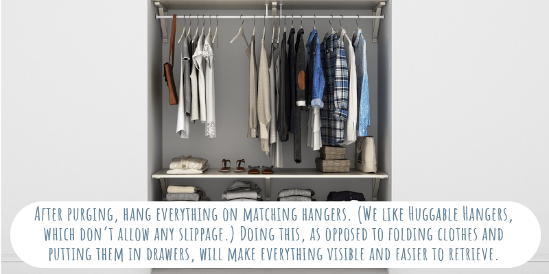 After purging, hang everything on matching hangers. (We like Huggable Hangers, which don’t allow any slippage.) Doing this, as opposed to folding clothes and putting them in drawers, will make everything visible and easier to retrieve. 