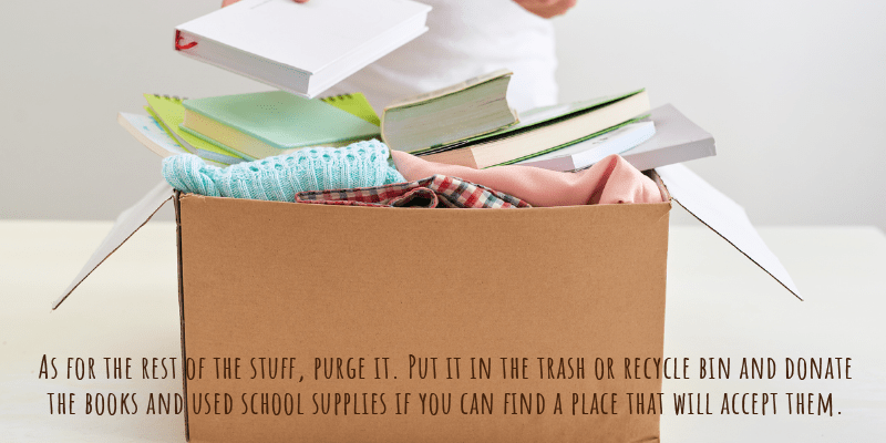 As for the rest of the stuff, purge it. Put it in the trash or recycle bin and donate the books and used school supplies if you can find a place that will accept them.
