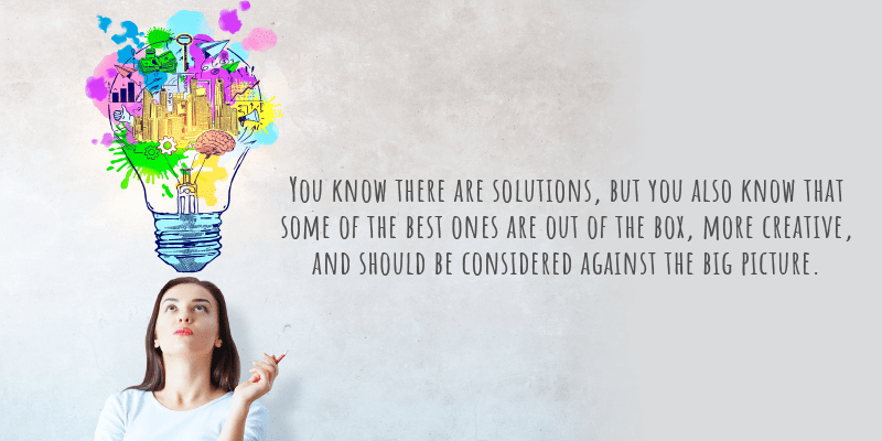 You know there are solutions, but you also know that some of the best ones are out of the box, more creative, and should be considered against the big picture.