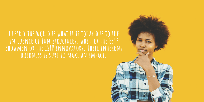 Clearly the world is what it is today due to the influence of Fun Structures, whether the ESTP showmen or the ISTP innovators. Their inherent  boldness is sure to make an impact