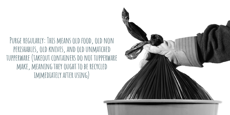 Purge regularly: This means old food, old non perishables, old knives, and old unmatched tupperware (takeout containers do not tupperware make, meaning they ought to be recycled immediately after using) 