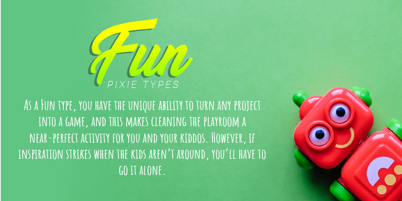 As a Fun type, you have the unique ability to turn any project into a game, and this makes cleaning the playroom a near-perfect activity for you and your kiddos. However, if inspiration strikes when the kids aren’t around, you’ll have to go it alone.