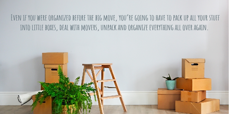 Even if you were organized before the big move, you’re going to have to pack up all your stuff into little boxes, deal with movers, unpack and organize everything all over again.
