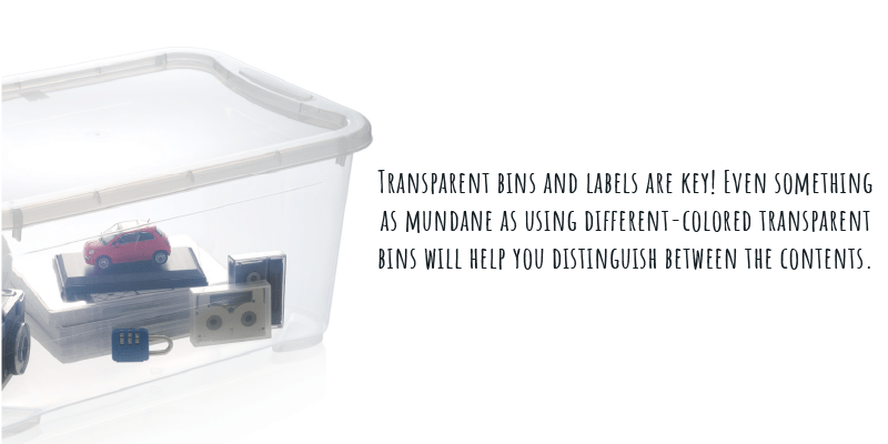 Transparent bins and labels are key! Even something as mundane as using different-colored transparent bins will help you distinguish between the contents.