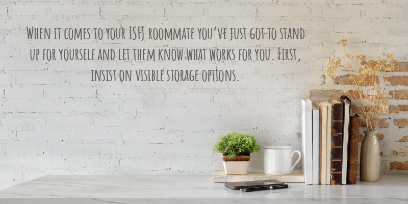 When it comes to your ISFJ roommate you’ve just got to stand up for yourself and let them know what works for you. First, insist on visible storage options.