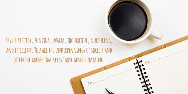 ISFJ’s are tidy, punctual, warm, thoughtful, nurturing, and efficient. You are the underpinnings of society and often the grease that keeps those gears humming.